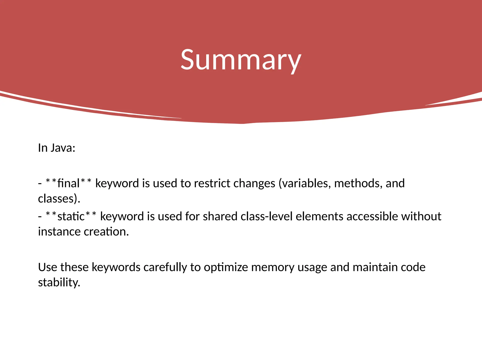 Summary
In Java:
- **final** keyword is used to restrict changes (variables, methods, and
classes).
- **static** keyword is used for shared class-level elements accessible without
instance creation.
Use these keywords carefully to optimize memory usage and maintain code
stability.
 