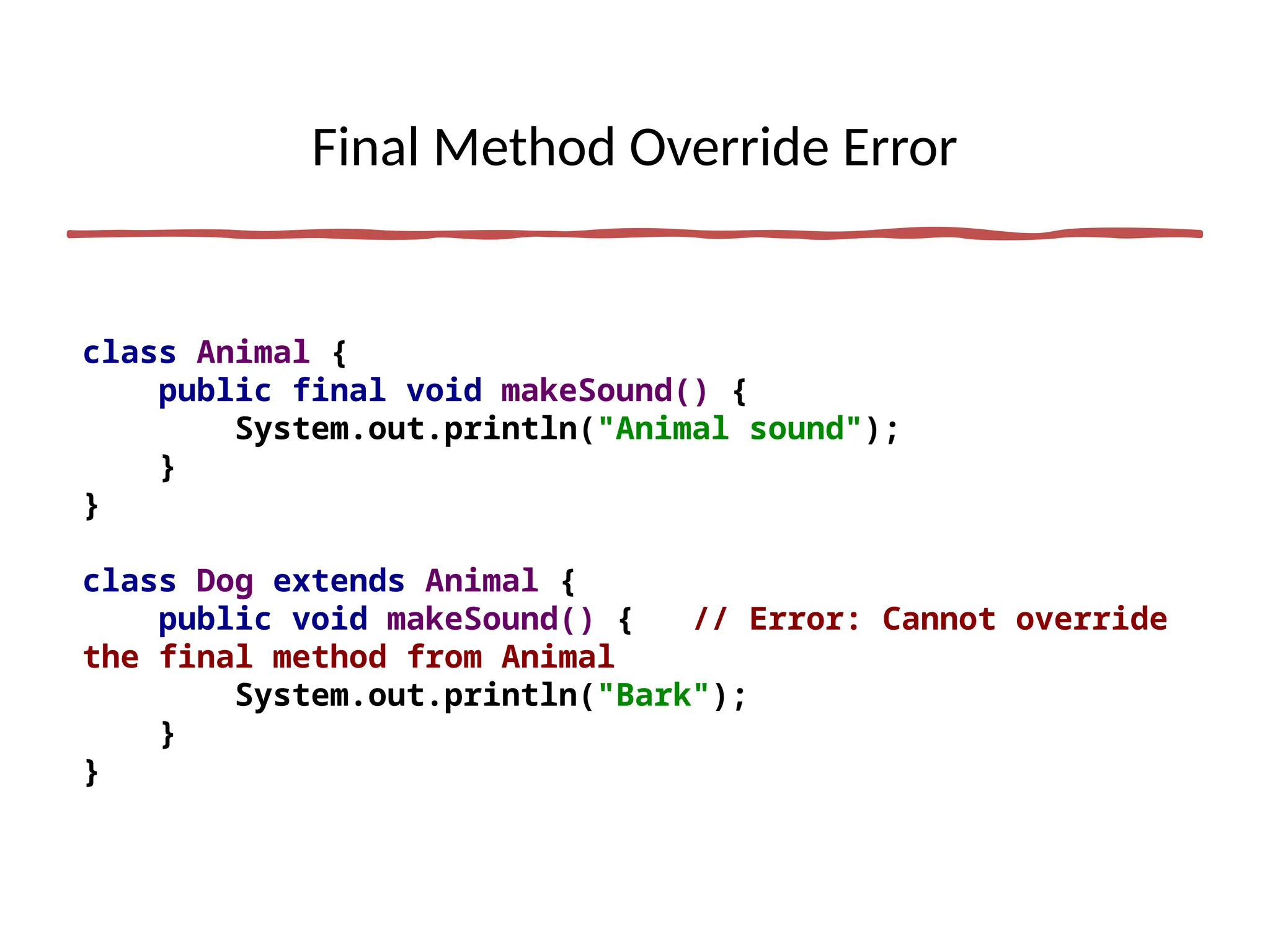 Final Method Override Error
class Animal {
public final void makeSound() {
System.out.println("Animal sound");
}
}
class Dog extends Animal {
public void makeSound() { // Error: Cannot override
the final method from Animal
System.out.println("Bark");
}
}
 