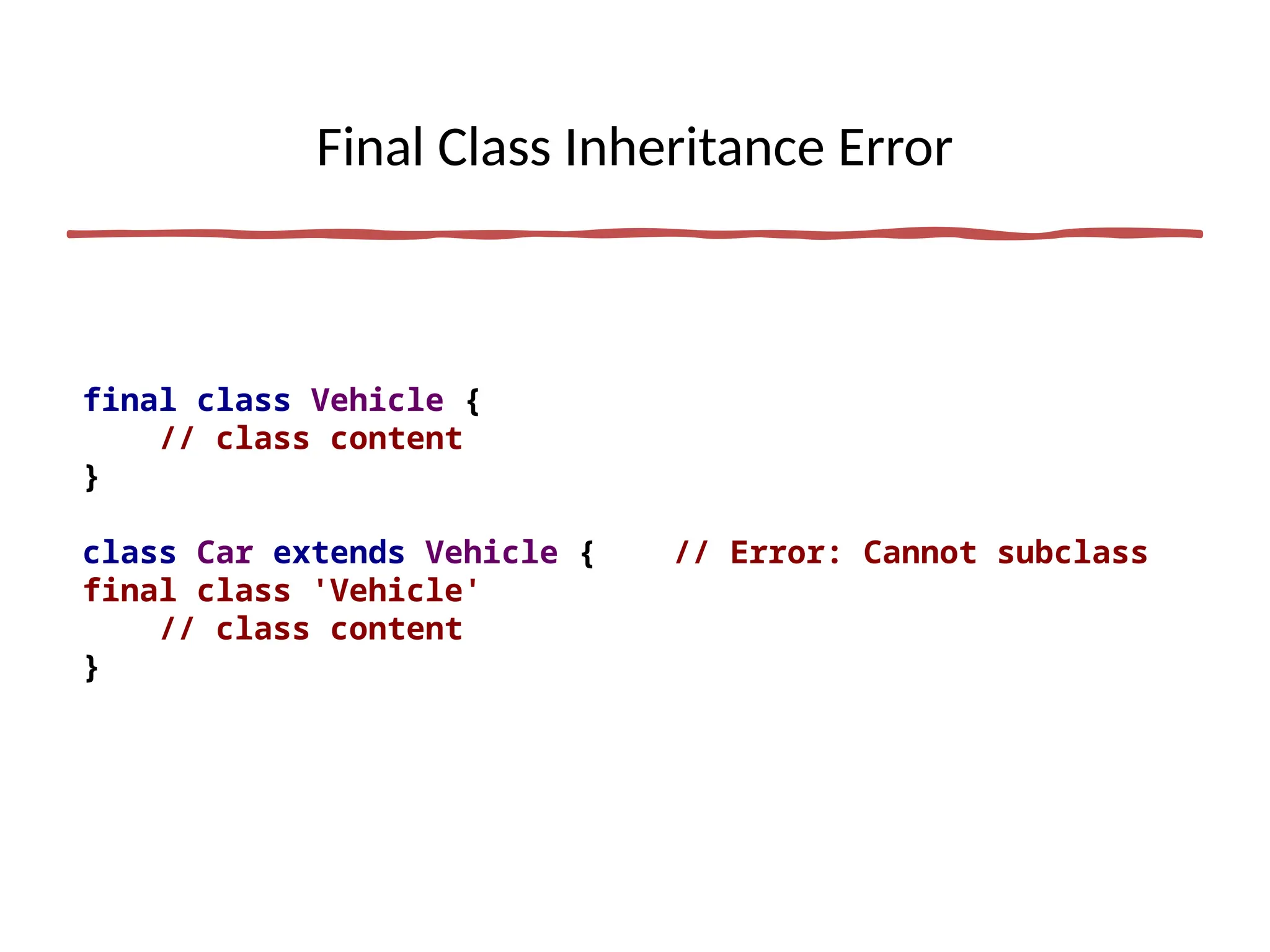 Final Class Inheritance Error
final class Vehicle {
// class content
}
class Car extends Vehicle { // Error: Cannot subclass
final class 'Vehicle'
// class content
}
 