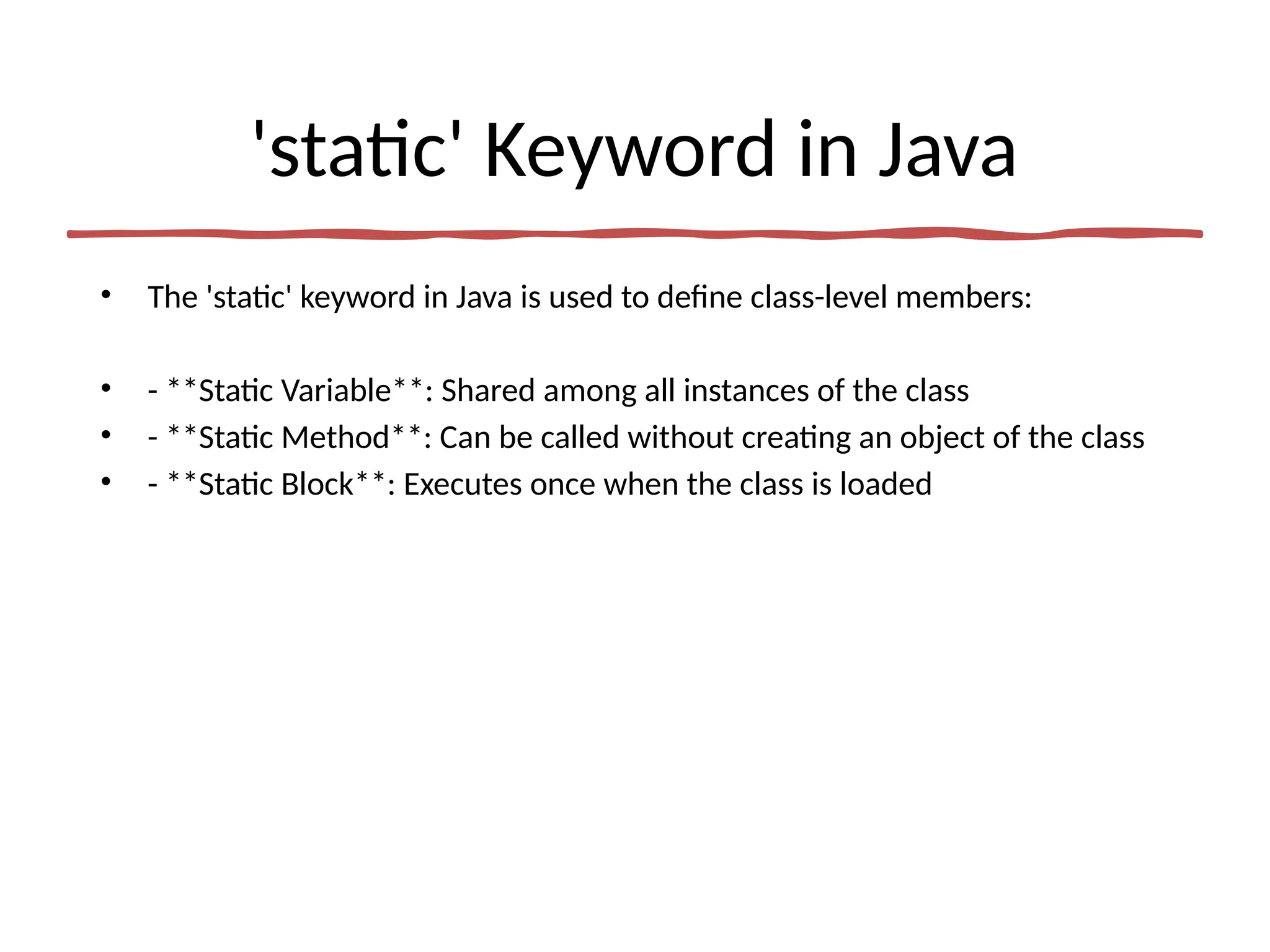 'static' Keyword in Java
• The 'static' keyword in Java is used to define class-level members:
• - **Static Variable**: Shared among all instances of the class
• - **Static Method**: Can be called without creating an object of the class
• - **Static Block**: Executes once when the class is loaded
 