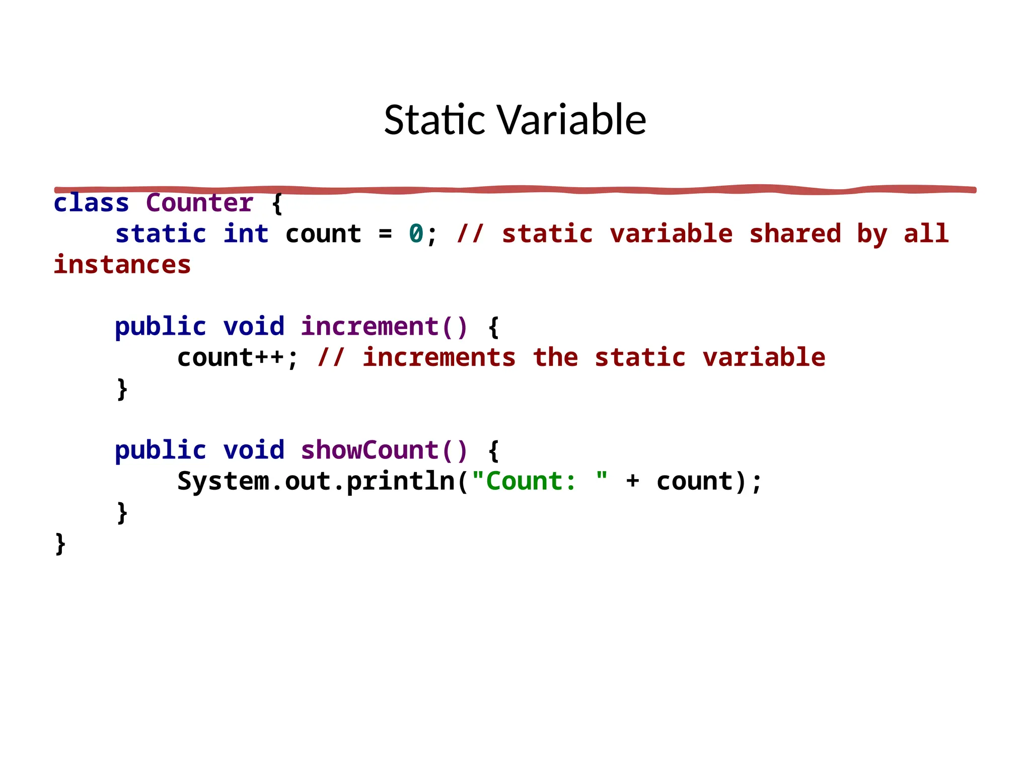 Static Variable
class Counter {
static int count = 0; // static variable shared by all
instances
public void increment() {
count++; // increments the static variable
}
public void showCount() {
System.out.println("Count: " + count);
}
}
 