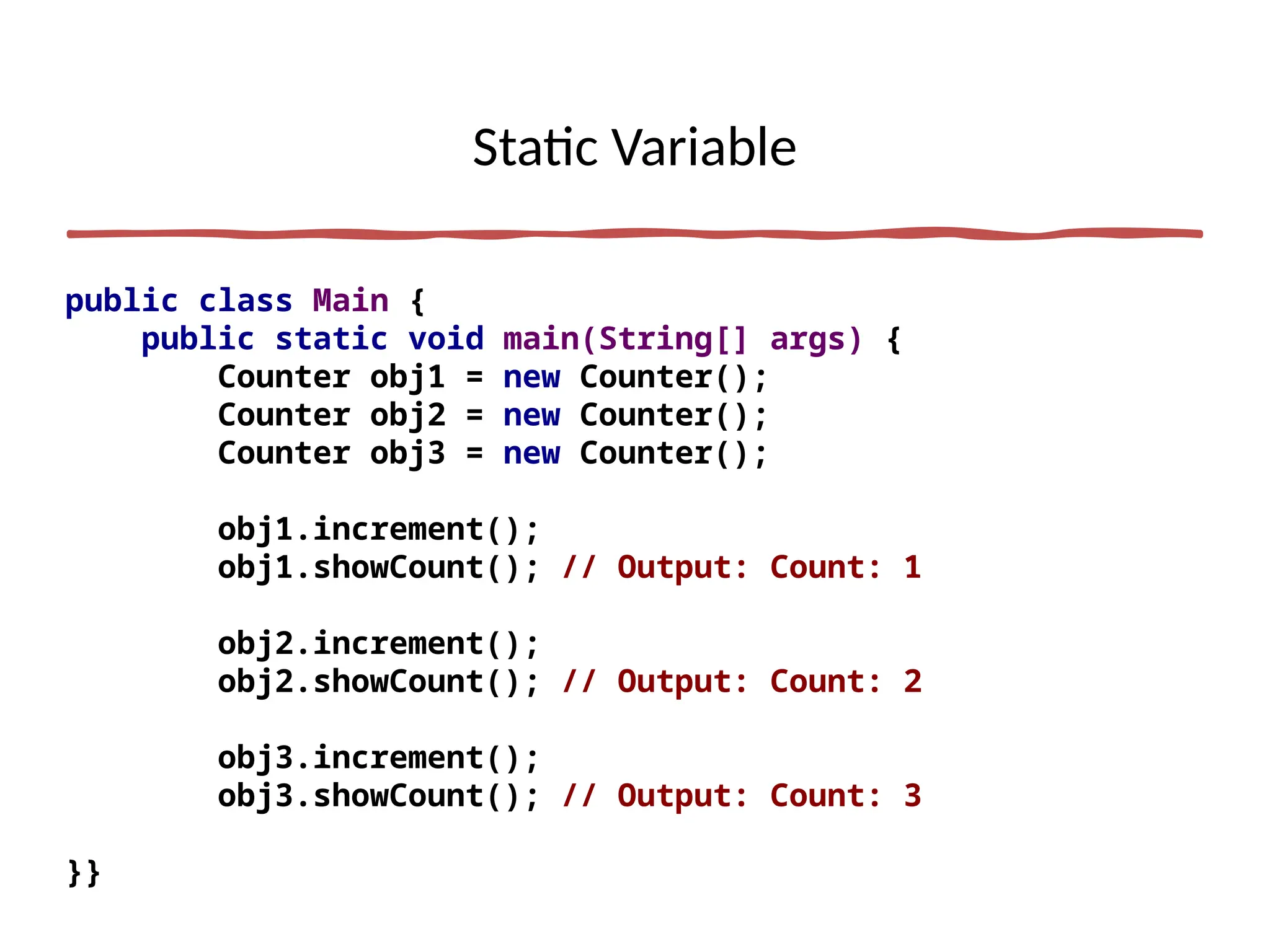 Static Variable
public class Main {
public static void main(String[] args) {
Counter obj1 = new Counter();
Counter obj2 = new Counter();
Counter obj3 = new Counter();
obj1.increment();
obj1.showCount(); // Output: Count: 1
obj2.increment();
obj2.showCount(); // Output: Count: 2
obj3.increment();
obj3.showCount(); // Output: Count: 3
}}
 