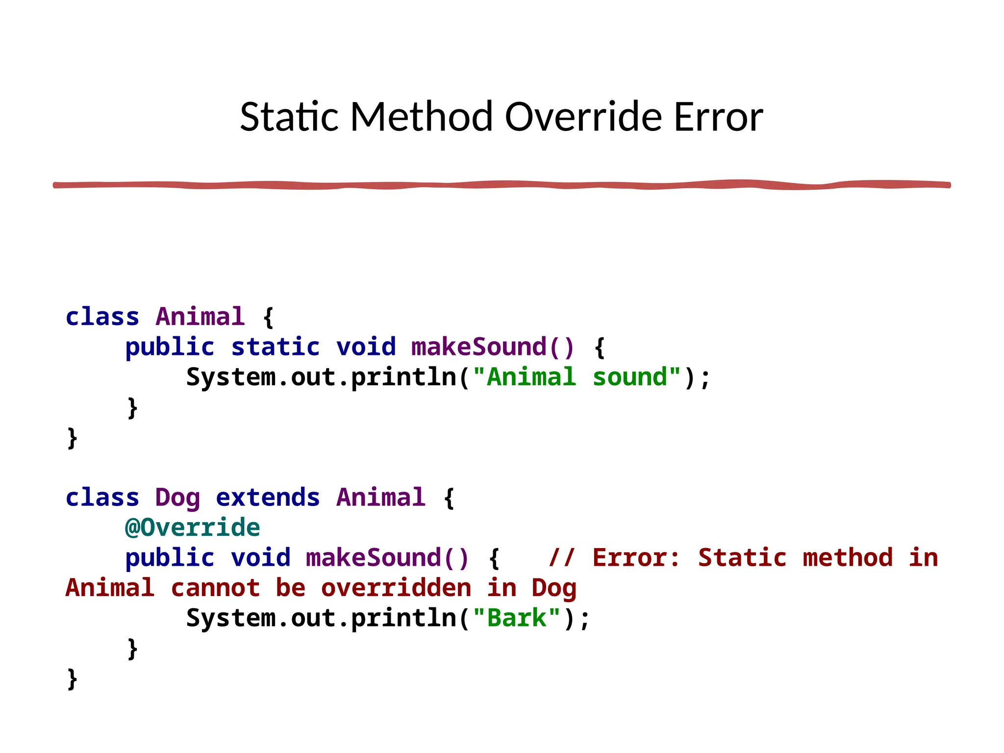 Static Method Override Error
class Animal {
public static void makeSound() {
System.out.println("Animal sound");
}
}
class Dog extends Animal {
@Override
public void makeSound() { // Error: Static method in
Animal cannot be overridden in Dog
System.out.println("Bark");
}
}
 