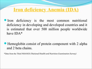 Iron deficiency Anemia (IDA)
Iron deficiency is the most common nutritional
deficiency in developing and developed countries and it
is estimated that over 500 million people worldwide
have IDA*
Hemoglobin consist of protein component with 2 alpha
and 2 beta chains.
*Data from the Third NHANES (National Health and Nutrition Examination Survey)
 