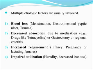  Multiple etiologic factors are usually involved.
1) Blood loss (Menstruation, Gastrointestinal peptic
ulcer, Trauma)
2) Decreased absorption due to medication (e.g..
Drugs like Tetracycline) or Gastrectomy or regional
enteritis.
3) Increased requirement (Infancy, Pregnancy or
lactating females)
4) Impaired utilization (Heredity, decreased iron use)
 