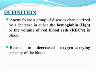 DEFINITION
Anemia's are a group of diseases characterized
by a decrease in either the hemoglobin (Hgb)
or the volume of red blood cells (RBC’s) in
blood.
Results in decreased oxygen-carrying
capacity of the blood.
 