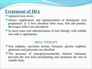 Treatment of IDA
replenish iron stores.
dietary supplements and administration of therapeutic iron
preparation. It is best absorbed from meat, fish and poultry.
Beverages affect iron absorption.
In most cases oral administration of iron therapy with soluble
iron salts is appropriate.
ORAL THERAPY
Iron sulphate, succinate, lactate, fumarate, glycine sulphate,
glutamate and gluconate are absorbed
The presence of mucopolyssacharides chelator substance
prevents the iron from precipitating and maintains the iron in
soluble form.
 