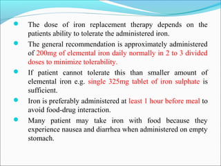  The dose of iron replacement therapy depends on the
patients ability to tolerate the administered iron.
 The general recommendation is approximately administered
of 200mg of elemental iron daily normally in 2 to 3 divided
doses to minimize tolerability.
 If patient cannot tolerate this than smaller amount of
elemental iron e.g. single 325mg tablet of iron sulphate is
sufficient.
 Iron is preferably administered at least 1 hour before meal to
avoid food-drug interaction.
 Many patient may take iron with food because they
experience nausea and diarrhea when administered on empty
stomach.
 