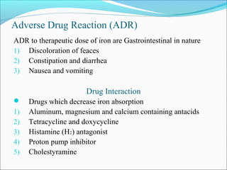 Adverse Drug Reaction (ADR)
ADR to therapeutic dose of iron are Gastrointestinal in nature
1) Discoloration of feaces
2) Constipation and diarrhea
3) Nausea and vomiting
Drug Interaction
 Drugs which decrease iron absorption
1) Aluminum, magnesium and calcium containing antacids
2) Tetracycline and doxycycline
3) Histamine (H2) antagonist
4) Proton pump inhibitor
5) Cholestyramine
 
