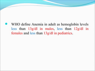  WHO define Anemia in adult as hemoglobin levels
less than 13g/dl in males, less than 12g/dl in
females and less than 13g/dl in pediatrics.
 