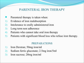 PARENTERAL IRON THERAPY
 Parenteral therapy is taken when:
1) Evidence of iron malabsorption
2) Intolerance to orally administered iron
3) Long term non adherence
4) Patients who cannot take oral iron therapy
5) Patients with significant blood loss who refuse iron therapy.
PREPARATIONS
1) Iron Dextran; 50mg iron/ml
2) Sodium ferric gluconate; 2.5mg iron/5ml
3) Iron sucrose; 20mg iron/ml
 