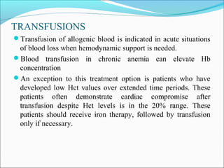 TRANSFUSIONS
Transfusion of allogenic blood is indicated in acute situations
of blood loss when hemodynamic support is needed.
Blood transfusion in chronic anemia can elevate Hb
concentration
An exception to this treatment option is patients who have
developed low Hct values over extended time periods. These
patients often demonstrate cardiac compromise after
transfusion despite Hct levels is in the 20% range. These
patients should receive iron therapy, followed by transfusion
only if necessary.
 
