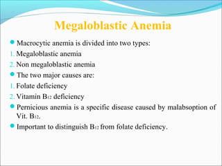 Megaloblastic Anemia
Macrocytic anemia is divided into two types:
1. Megaloblastic anemia
2. Non megaloblastic anemia
The two major causes are:
1. Folate deficiency
2. Vitamin B12 deficiency
Pernicious anemia is a specific disease caused by malabsoption of
Vit. B12.
Important to distinguish B12 from folate deficiency.
 