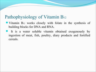 Pathophysiology of Vitamin B12
Vitamin B12 works closely with folate in the synthesis of
building blocks for DNA and RNA.
 It is a water soluble vitamin obtained exogenously by
ingestion of meat, fish, poultry, diary products and fortified
cereals.
 