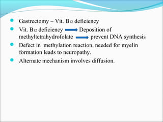  Gastrectomy – Vit. B12 deficiency
 Vit. B12 deficiency Deposition of
methyltetrahydrofolate prevent DNA synthesis
 Defect in methylation reaction, needed for myelin
formation leads to neuropathy.
 Alternate mechanism involves diffusion.
 