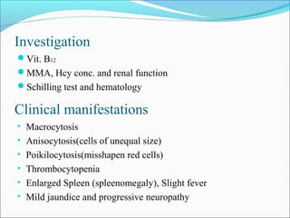Investigation
Vit. B12
MMA, Hcy conc. and renal function
Schilling test and hematology
Clinical manifestations
• Macrocytosis
• Anisocytosis(cells of unequal size)
• Poikilocytosis(misshapen red cells)
• Thrombocytopenia
• Enlarged Spleen (spleenomegaly), Slight fever
• Mild jaundice and progressive neuropathy
 