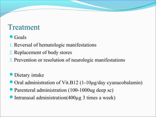 Treatment
Goals
1. Reversal of hematologic manifestations
2. Replacement of body stores
3. Prevention or resolution of neurologic manifestations
Dietary intake
Oral administration of Vit.B12 (1-10µg/day cyanacobalamin)
Parenteral administration (100-1000ug deep sc)
Intranasal administration(400µg 3 times a week)
 