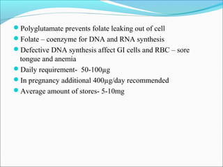 Polyglutamate prevents folate leaking out of cell
Folate – coenzyme for DNA and RNA synthesis
Defective DNA synthesis affect GI cells and RBC – sore
tongue and anemia
Daily requirement- 50-100µg
In pregnancy additional 400µg/day recommended
Average amount of stores- 5-10mg
 