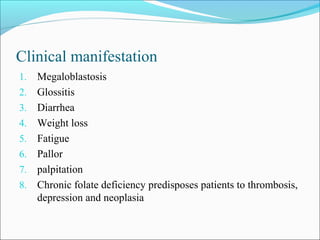 Clinical manifestation
1. Megaloblastosis
2. Glossitis
3. Diarrhea
4. Weight loss
5. Fatigue
6. Pallor
7. palpitation
8. Chronic folate deficiency predisposes patients to thrombosis,
depression and neoplasia
 