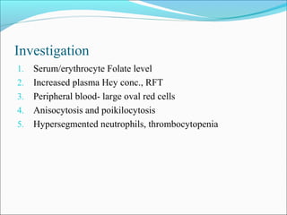 Investigation
1. Serum/erythrocyte Folate level
2. Increased plasma Hcy conc., RFT
3. Peripheral blood- large oval red cells
4. Anisocytosis and poikilocytosis
5. Hypersegmented neutrophils, thrombocytopenia
 