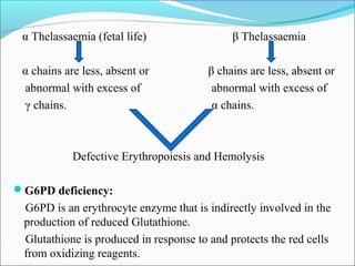 α Thelassaemia (fetal life) β Thelassaemia
α chains are less, absent or β chains are less, absent or
abnormal with excess of abnormal with excess of
γ chains. α chains.
Defective Erythropoiesis and Hemolysis
G6PD deficiency:
G6PD is an erythrocyte enzyme that is indirectly involved in the
production of reduced Glutathione.
Glutathione is produced in response to and protects the red cells
from oxidizing reagents.
 