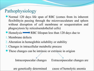 Pathophysiology
Normal 120 days life span of RBC (comes from its inherent
flexibilityin passing through the microvasculature and spleen
without disruption of cell membrane or sesquestration and
phagocytosis by reticuloendothelial cells)
Hemolysis RBC lifespan less than 120 days due to
1. Membrane defects
2. Alteration in hemoglobin solubility or stability
3. Changes in intracellular metabolic process
These changes can be intrinsic or extrinsic in origion
Intracorpuscular changes Extracorpuscular changes are
are genetically determined cause of hemolytic anemia
 
