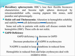 Hereditary spherocytosis: RBC’s lose their flexible biconcave
characteristics and become tight spheres destroyed by
reticuloendothilial cells, causing pigment bile stones, mild
jaundice and splenomegaly.
Sickle cell and Thelassaemia: Alteration in hemoglobin solubility
and stability cell deformation hemolysis
Some red cells in patients with sickle cell disease contain fetal
hemoglobin (HbF). These cells do not sickle.
G6PD Deficiency
G6PD deficiency i.e. decrease in G6PD
Decrease production of NADPH in erythrocytes
NADPH is needed to keep glutathione in reduced form
Hemoglobin in reduced from and helps erythrocytes deal with
oxidative stress
 