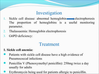 Investigation
1. Sickle cell disease: abnormal hemoglobin electrophoresis
The proportion of hemoglobins is a useful monitoring
parameter.
2. Thalassaemia: Hemoglobin electrophoresis
3. G6PD deficiency:
Treatment
1. Sickle cell anemia:
 Patients with sickle cell disease have a high evidence of
Pneumococcal infections
 Penicillin V (Phenoxymethyl penicillin): 250mg twice a day
usually for adults
 Erythromycin being used for patients allergic to penicillin.
 