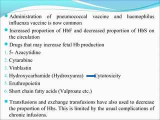Administration of pneumococcal vaccine and haemophilus
influenza vaccine is now common
Increased proportion of HbF and decreased proportion of HbS on
the circulation
Drugs that may increase fetal Hb production
1. 5- Azacytidine
2. Cytarabine
3. Vinblastin
4. Hydroxycarbamide (Hydroxyurea) Cytotoxicity
5. Eruthropoietin
6. Short chain fatty acids (Valproate etc.)
Transfusions and exchange transfusions have also used to decrease
the proportion of Hbs. This is limited by the usual complications of
chronic infusions.
 
