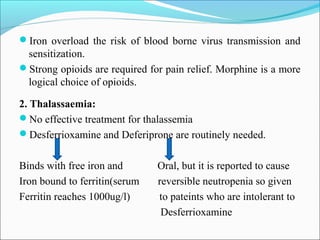Iron overload the risk of blood borne virus transmission and
sensitization.
Strong opioids are required for pain relief. Morphine is a more
logical choice of opioids.
2. Thalassaemia:
No effective treatment for thalassemia
Desferrioxamine and Deferiprone are routinely needed.
Binds with free iron and Oral, but it is reported to cause
Iron bound to ferritin(serum reversible neutropenia so given
Ferritin reaches 1000ug/l) to pateints who are intolerant to
Desferrioxamine
 