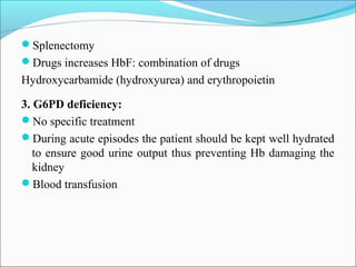 Splenectomy
Drugs increases HbF: combination of drugs
Hydroxycarbamide (hydroxyurea) and erythropoietin
3. G6PD deficiency:
No specific treatment
During acute episodes the patient should be kept well hydrated
to ensure good urine output thus preventing Hb damaging the
kidney
Blood transfusion
 
