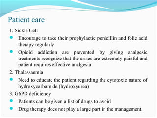 Patient care
1. Sickle Cell
 Encourage to take their prophylactic penicillin and folic acid
therapy regularly
 Opioid addiction are prevented by giving analgesic
treatments recognize that the crises are extremely painful and
patient requires effective analgesia
2. Thalassaemia
 Need to educate the patient regarding the cytotoxic nature of
hydroxycarbamide (hydroxyurea)
3. G6PD deficiency
 Patients can be given a list of drugs to avoid
 Drug therapy does not play a large part in the management.
 