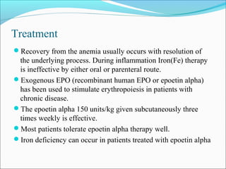 Treatment
Recovery from the anemia usually occurs with resolution of
the underlying process. During inflammation Iron(Fe) therapy
is ineffective by either oral or parenteral route.
Exogenous EPO (recombinant human EPO or epoetin alpha)
has been used to stimulate erythropoiesis in patients with
chronic disease.
The epoetin alpha 150 units/kg given subcutaneously three
times weekly is effective.
Most patients tolerate epoetin alpha therapy well.
Iron deficiency can occur in patients treated with epoetin alpha
 