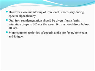 However close monitoring of iron level is necessary during
epoetin alpha therapy
Oral iron supplementation should be given if transferrin
saturation drops to 20% or the serum ferritin level drops below
100u/L
More common toxicities of epoetin alpha are fever, bone pain
and fatigue.
 