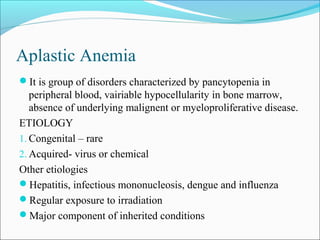 Aplastic Anemia
It is group of disorders characterized by pancytopenia in
peripheral blood, vairiable hypocellularity in bone marrow,
absence of underlying malignent or myeloproliferative disease.
ETIOLOGY
1. Congenital – rare
2. Acquired- virus or chemical
Other etiologies
Hepatitis, infectious mononucleosis, dengue and influenza
Regular exposure to irradiation
Major component of inherited conditions
 