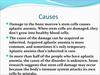 Causes
Damage to the bone marrow's stem cells causes
aplastic anemia. When stem cells are damaged, they
don't grow into healthy blood cells.
The cause of the damage can be acquired or
inherited. Acquired aplastic anemia is more
common, and sometimes it's only temporary.
Aplastic anemia that's inherited is rare.
In more than half of the people who have aplastic
anemia, the cause of the disorder is unknown. Some
research suggests that stem cell damage may occur
because the body's immune system attacks its own
cells by mistake.
 