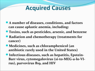 Acquired Causes
A number of diseases, conditions, and factors
can cause aplastic anemia, including:
Toxins, such as pesticides, arsenic, and benzene
Radiation and chemotherapy (treatments for
cancer)
Medicines, such as chloramphenicol (an
antibiotic rarely used in the United States)
Infectious diseases, such as hepatitis, Epstein-
Barr virus, cytomegalovirus (si-to-MEG-a-lo-VI-
rus), parvovirus B19, and HIV
 