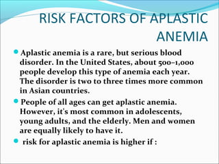 RISK FACTORS OF APLASTIC
ANEMIA
Aplastic anemia is a rare, but serious blood
disorder. In the United States, about 500–1,000
people develop this type of anemia each year.
The disorder is two to three times more common
in Asian countries.
People of all ages can get aplastic anemia.
However, it's most common in adolescents,
young adults, and the elderly. Men and women
are equally likely to have it.
 risk for aplastic anemia is higher if :
 
