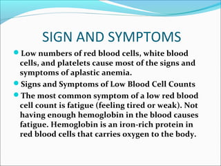 SIGN AND SYMPTOMS
Low numbers of red blood cells, white blood
cells, and platelets cause most of the signs and
symptoms of aplastic anemia.
Signs and Symptoms of Low Blood Cell Counts
The most common symptom of a low red blood
cell count is fatigue (feeling tired or weak). Not
having enough hemoglobin in the blood causes
fatigue. Hemoglobin is an iron-rich protein in
red blood cells that carries oxygen to the body.
 