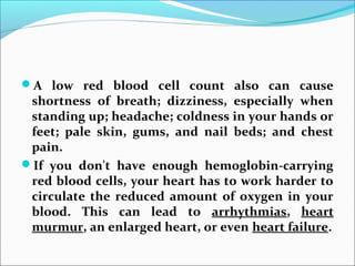 A low red blood cell count also can cause
shortness of breath; dizziness, especially when
standing up; headache; coldness in your hands or
feet; pale skin, gums, and nail beds; and chest
pain.
If you don't have enough hemoglobin-carrying
red blood cells, your heart has to work harder to
circulate the reduced amount of oxygen in your
blood. This can lead to arrhythmias, heart
murmur, an enlarged heart, or even heart failure.
 