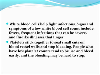 White blood cells help fight infections. Signs and
symptoms of a low white blood cell count include
fevers, frequent infections that can be severe,
and flu-like illnesses that linger.
Platelets stick together to seal small cuts on
blood vessel walls and stop bleeding. People who
have low platelet counts tend to bruise and bleed
easily, and the bleeding may be hard to stop.
 