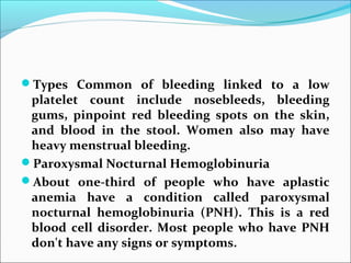 Types Common of bleeding linked to a low
platelet count include nosebleeds, bleeding
gums, pinpoint red bleeding spots on the skin,
and blood in the stool. Women also may have
heavy menstrual bleeding.
Paroxysmal Nocturnal Hemoglobinuria
About one-third of people who have aplastic
anemia have a condition called paroxysmal
nocturnal hemoglobinuria (PNH). This is a red
blood cell disorder. Most people who have PNH
don't have any signs or symptoms.
 
