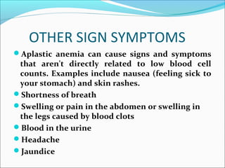 OTHER SIGN SYMPTOMS
Aplastic anemia can cause signs and symptoms
that aren't directly related to low blood cell
counts. Examples include nausea (feeling sick to
your stomach) and skin rashes.
Shortness of breath
Swelling or pain in the abdomen or swelling in
the legs caused by blood clots
Blood in the urine
Headache
Jaundice
 