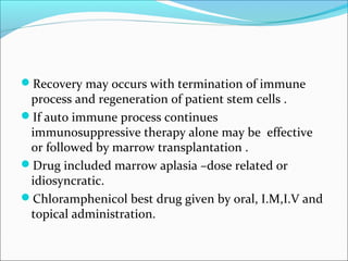 Recovery may occurs with termination of immune
process and regeneration of patient stem cells .
If auto immune process continues
immunosuppressive therapy alone may be effective
or followed by marrow transplantation .
Drug included marrow aplasia –dose related or
idiosyncratic.
Chloramphenicol best drug given by oral, I.M,I.V and
topical administration.
 