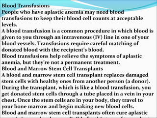 Blood Transfusions
People who have aplastic anemia may need blood
transfusions to keep their blood cell counts at acceptable
levels.
A blood transfusion is a common procedure in which blood is
given to you through an intravenous (IV) line in one of your
blood vessels. Transfusions require careful matching of
donated blood with the recipient’s blood.
Blood transfusions help relieve the symptoms of aplastic
anemia, but they’re not a permanent treatment.
Blood and Marrow Stem Cell Transplants
A blood and marrow stem cell transplant replaces damaged
stem cells with healthy ones from another person (a donor).
During the transplant, which is like a blood transfusion, you
get donated stem cells through a tube placed in a vein in your
chest. Once the stem cells are in your body, they travel to
your bone marrow and begin making new blood cells.
Blood and marrow stem cell transplants often cure aplastic
 