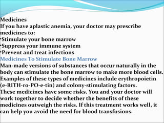 Medicines
If you have aplastic anemia, your doctor may prescribe
medicines to:
•Stimulate your bone marrow
•Suppress your immune system
•Prevent and treat infections
Medicines To Stimulate Bone Marrow
Man-made versions of substances that occur naturally in the
body can stimulate the bone marrow to make more blood cells.
Examples of these types of medicines include erythropoietin
(e-RITH-ro-PO-e-tin) and colony-stimulating factors.
These medicines have some risks. You and your doctor will
work together to decide whether the benefits of these
medicines outweigh the risks. If this treatment works well, it
can help you avoid the need for blood transfusions.
 