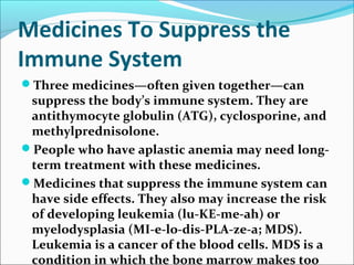 Medicines To Suppress the
Immune System
Three medicines—often given together—can
suppress the body’s immune system. They are
antithymocyte globulin (ATG), cyclosporine, and
methylprednisolone.
People who have aplastic anemia may need long-
term treatment with these medicines.
Medicines that suppress the immune system can
have side effects. They also may increase the risk
of developing leukemia (lu-KE-me-ah) or
myelodysplasia (MI-e-lo-dis-PLA-ze-a; MDS).
Leukemia is a cancer of the blood cells. MDS is a
condition in which the bone marrow makes too
 