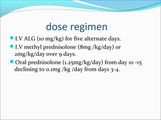 dose regimen
I.V ALG (10 mg/kg) for five alternate days.
I.V methyl prednisolone (8mg /kg/day) or
2mg/kg/day over 9 days.
Oral prednisolone (1.25mg/kg/day) from day 10 -15
declining to 0.1mg /kg /day from days 3-4.
 