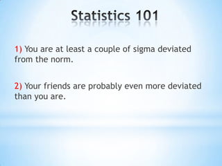 Statistics 1011) You are at least a couple of sigma deviated from the norm.2) Your friends are probably even more deviated than you are.