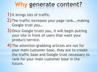 Why generate content?It brings lots of traffic.The traffic increases your page rank….making Google trust you…Once Google trusts you, it will begin putting your site in front of users that want your product/service.The attention-grabbing articles are not for your main customer base, they are to create the traffic base and Google trust necessary to rank for your main customer base in the future.